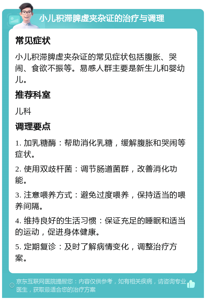 小儿积滞脾虚夹杂证的治疗与调理 常见症状 小儿积滞脾虚夹杂证的常见症状包括腹胀、哭闹、食欲不振等。易感人群主要是新生儿和婴幼儿。 推荐科室 儿科 调理要点 1. 加乳糖酶：帮助消化乳糖，缓解腹胀和哭闹等症状。 2. 使用双歧杆菌：调节肠道菌群，改善消化功能。 3. 注意喂养方式：避免过度喂养，保持适当的喂养间隔。 4. 维持良好的生活习惯：保证充足的睡眠和适当的运动，促进身体健康。 5. 定期复诊：及时了解病情变化，调整治疗方案。