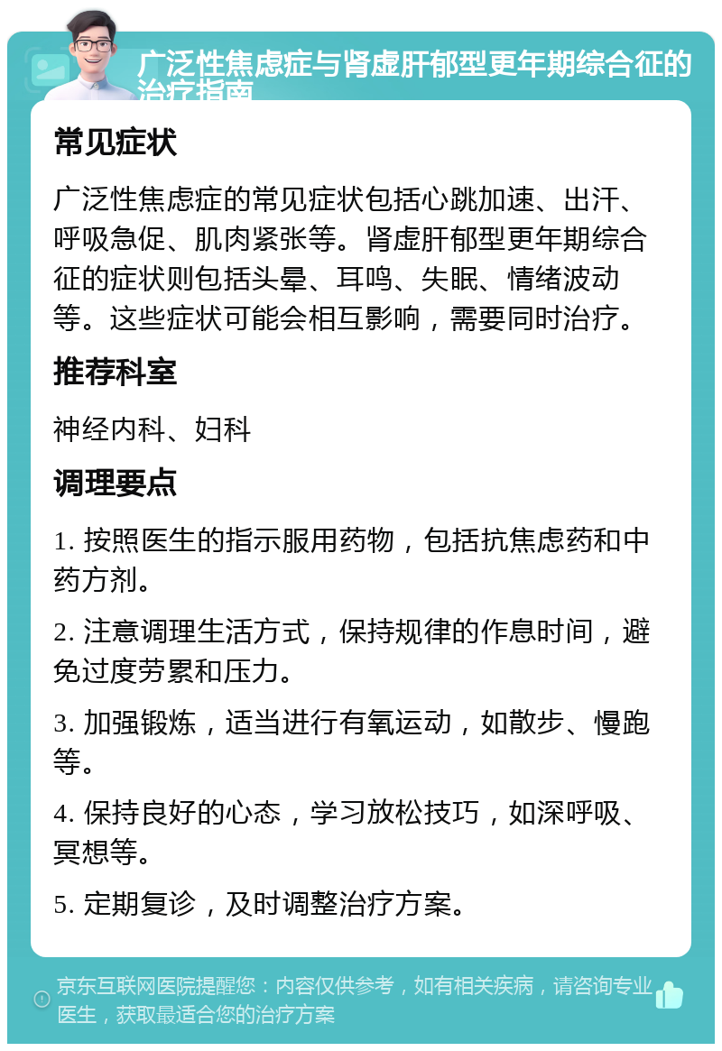 广泛性焦虑症与肾虚肝郁型更年期综合征的治疗指南 常见症状 广泛性焦虑症的常见症状包括心跳加速、出汗、呼吸急促、肌肉紧张等。肾虚肝郁型更年期综合征的症状则包括头晕、耳鸣、失眠、情绪波动等。这些症状可能会相互影响，需要同时治疗。 推荐科室 神经内科、妇科 调理要点 1. 按照医生的指示服用药物，包括抗焦虑药和中药方剂。 2. 注意调理生活方式，保持规律的作息时间，避免过度劳累和压力。 3. 加强锻炼，适当进行有氧运动，如散步、慢跑等。 4. 保持良好的心态，学习放松技巧，如深呼吸、冥想等。 5. 定期复诊，及时调整治疗方案。