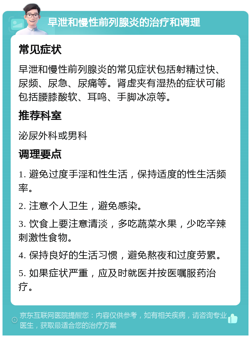 早泄和慢性前列腺炎的治疗和调理 常见症状 早泄和慢性前列腺炎的常见症状包括射精过快、尿频、尿急、尿痛等。肾虚夹有湿热的症状可能包括腰膝酸软、耳鸣、手脚冰凉等。 推荐科室 泌尿外科或男科 调理要点 1. 避免过度手淫和性生活，保持适度的性生活频率。 2. 注意个人卫生，避免感染。 3. 饮食上要注意清淡，多吃蔬菜水果，少吃辛辣刺激性食物。 4. 保持良好的生活习惯，避免熬夜和过度劳累。 5. 如果症状严重，应及时就医并按医嘱服药治疗。