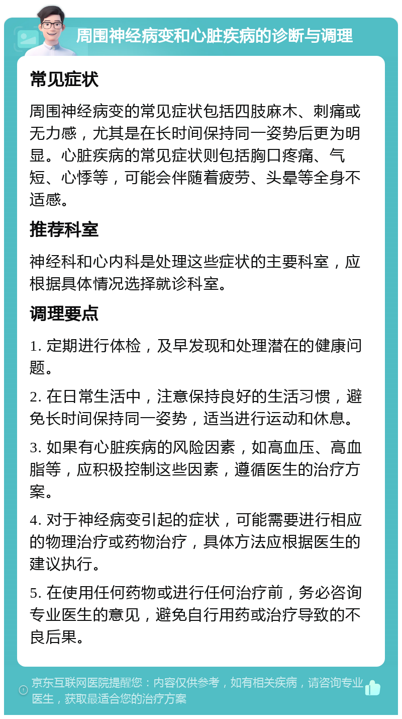 周围神经病变和心脏疾病的诊断与调理 常见症状 周围神经病变的常见症状包括四肢麻木、刺痛或无力感，尤其是在长时间保持同一姿势后更为明显。心脏疾病的常见症状则包括胸口疼痛、气短、心悸等，可能会伴随着疲劳、头晕等全身不适感。 推荐科室 神经科和心内科是处理这些症状的主要科室，应根据具体情况选择就诊科室。 调理要点 1. 定期进行体检，及早发现和处理潜在的健康问题。 2. 在日常生活中，注意保持良好的生活习惯，避免长时间保持同一姿势，适当进行运动和休息。 3. 如果有心脏疾病的风险因素，如高血压、高血脂等，应积极控制这些因素，遵循医生的治疗方案。 4. 对于神经病变引起的症状，可能需要进行相应的物理治疗或药物治疗，具体方法应根据医生的建议执行。 5. 在使用任何药物或进行任何治疗前，务必咨询专业医生的意见，避免自行用药或治疗导致的不良后果。