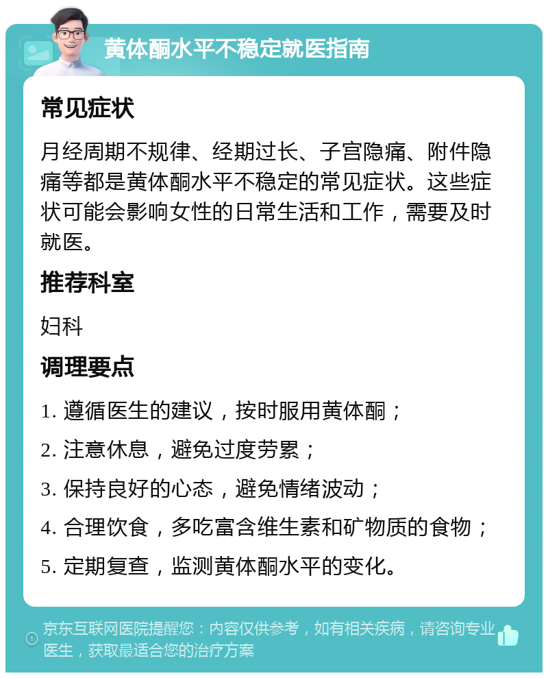 黄体酮水平不稳定就医指南 常见症状 月经周期不规律、经期过长、子宫隐痛、附件隐痛等都是黄体酮水平不稳定的常见症状。这些症状可能会影响女性的日常生活和工作，需要及时就医。 推荐科室 妇科 调理要点 1. 遵循医生的建议，按时服用黄体酮； 2. 注意休息，避免过度劳累； 3. 保持良好的心态，避免情绪波动； 4. 合理饮食，多吃富含维生素和矿物质的食物； 5. 定期复查，监测黄体酮水平的变化。