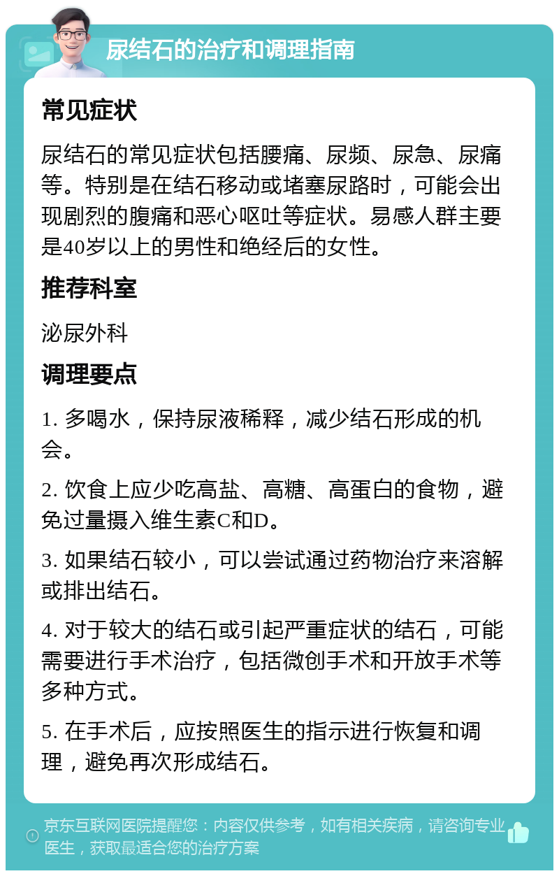 尿结石的治疗和调理指南 常见症状 尿结石的常见症状包括腰痛、尿频、尿急、尿痛等。特别是在结石移动或堵塞尿路时，可能会出现剧烈的腹痛和恶心呕吐等症状。易感人群主要是40岁以上的男性和绝经后的女性。 推荐科室 泌尿外科 调理要点 1. 多喝水，保持尿液稀释，减少结石形成的机会。 2. 饮食上应少吃高盐、高糖、高蛋白的食物，避免过量摄入维生素C和D。 3. 如果结石较小，可以尝试通过药物治疗来溶解或排出结石。 4. 对于较大的结石或引起严重症状的结石，可能需要进行手术治疗，包括微创手术和开放手术等多种方式。 5. 在手术后，应按照医生的指示进行恢复和调理，避免再次形成结石。