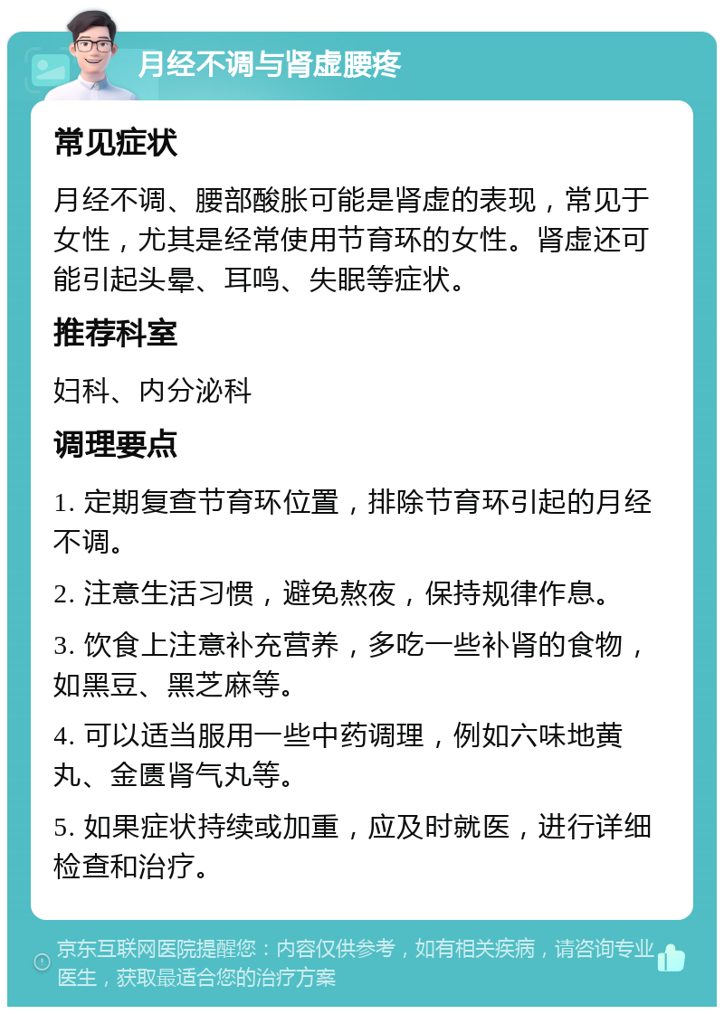 月经不调与肾虚腰疼 常见症状 月经不调、腰部酸胀可能是肾虚的表现，常见于女性，尤其是经常使用节育环的女性。肾虚还可能引起头晕、耳鸣、失眠等症状。 推荐科室 妇科、内分泌科 调理要点 1. 定期复查节育环位置，排除节育环引起的月经不调。 2. 注意生活习惯，避免熬夜，保持规律作息。 3. 饮食上注意补充营养，多吃一些补肾的食物，如黑豆、黑芝麻等。 4. 可以适当服用一些中药调理，例如六味地黄丸、金匮肾气丸等。 5. 如果症状持续或加重，应及时就医，进行详细检查和治疗。