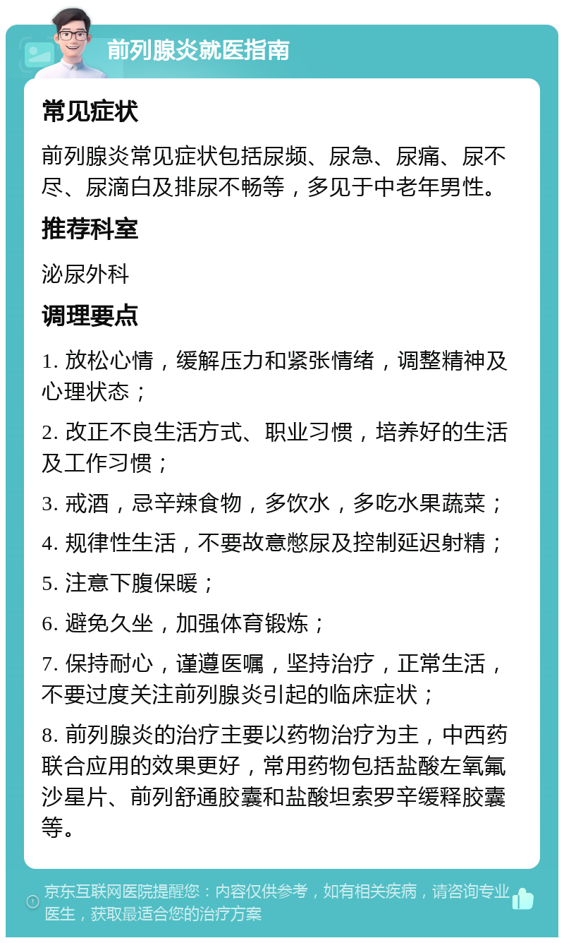 前列腺炎就医指南 常见症状 前列腺炎常见症状包括尿频、尿急、尿痛、尿不尽、尿滴白及排尿不畅等，多见于中老年男性。 推荐科室 泌尿外科 调理要点 1. 放松心情，缓解压力和紧张情绪，调整精神及心理状态； 2. 改正不良生活方式、职业习惯，培养好的生活及工作习惯； 3. 戒酒，忌辛辣食物，多饮水，多吃水果蔬菜； 4. 规律性生活，不要故意憋尿及控制延迟射精； 5. 注意下腹保暖； 6. 避免久坐，加强体育锻炼； 7. 保持耐心，谨遵医嘱，坚持治疗，正常生活，不要过度关注前列腺炎引起的临床症状； 8. 前列腺炎的治疗主要以药物治疗为主，中西药联合应用的效果更好，常用药物包括盐酸左氧氟沙星片、前列舒通胶囊和盐酸坦索罗辛缓释胶囊等。