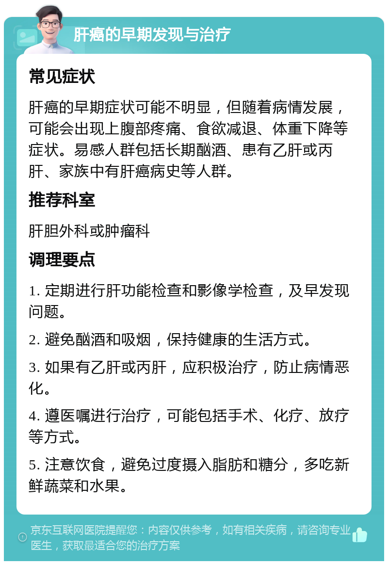 肝癌的早期发现与治疗 常见症状 肝癌的早期症状可能不明显，但随着病情发展，可能会出现上腹部疼痛、食欲减退、体重下降等症状。易感人群包括长期酗酒、患有乙肝或丙肝、家族中有肝癌病史等人群。 推荐科室 肝胆外科或肿瘤科 调理要点 1. 定期进行肝功能检查和影像学检查，及早发现问题。 2. 避免酗酒和吸烟，保持健康的生活方式。 3. 如果有乙肝或丙肝，应积极治疗，防止病情恶化。 4. 遵医嘱进行治疗，可能包括手术、化疗、放疗等方式。 5. 注意饮食，避免过度摄入脂肪和糖分，多吃新鲜蔬菜和水果。