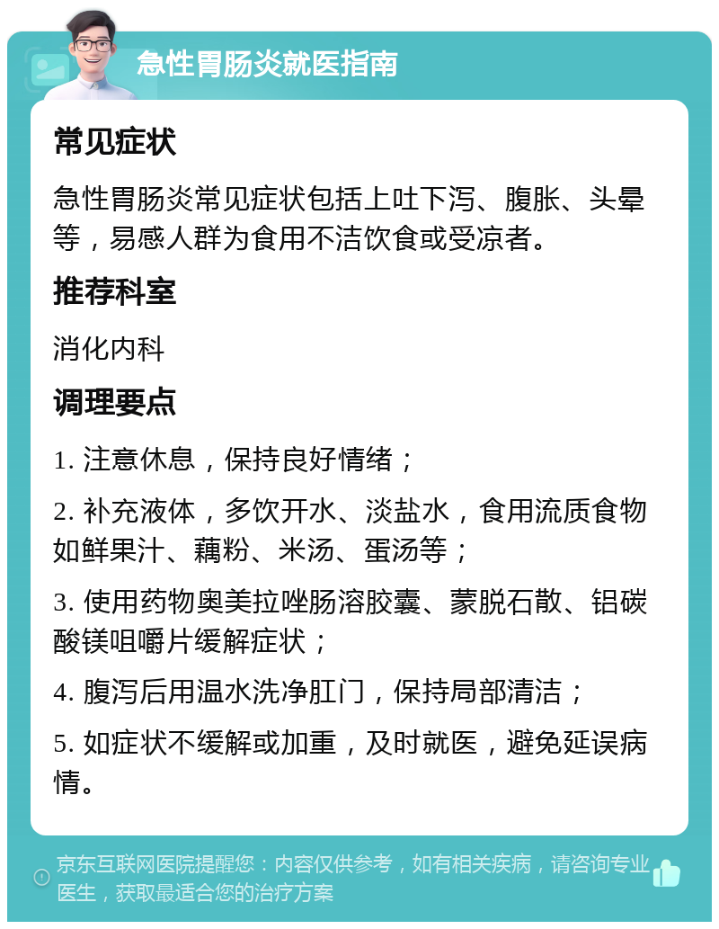 急性胃肠炎就医指南 常见症状 急性胃肠炎常见症状包括上吐下泻、腹胀、头晕等，易感人群为食用不洁饮食或受凉者。 推荐科室 消化内科 调理要点 1. 注意休息，保持良好情绪； 2. 补充液体，多饮开水、淡盐水，食用流质食物如鲜果汁、藕粉、米汤、蛋汤等； 3. 使用药物奥美拉唑肠溶胶囊、蒙脱石散、铝碳酸镁咀嚼片缓解症状； 4. 腹泻后用温水洗净肛门，保持局部清洁； 5. 如症状不缓解或加重，及时就医，避免延误病情。