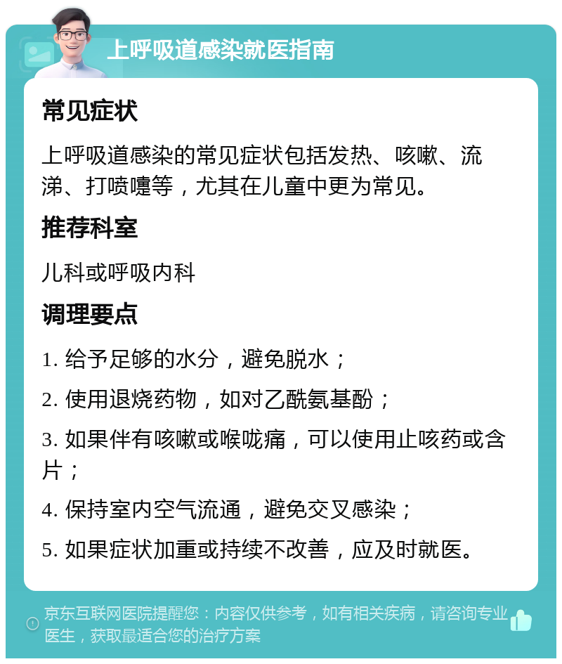 上呼吸道感染就医指南 常见症状 上呼吸道感染的常见症状包括发热、咳嗽、流涕、打喷嚏等，尤其在儿童中更为常见。 推荐科室 儿科或呼吸内科 调理要点 1. 给予足够的水分，避免脱水； 2. 使用退烧药物，如对乙酰氨基酚； 3. 如果伴有咳嗽或喉咙痛，可以使用止咳药或含片； 4. 保持室内空气流通，避免交叉感染； 5. 如果症状加重或持续不改善，应及时就医。