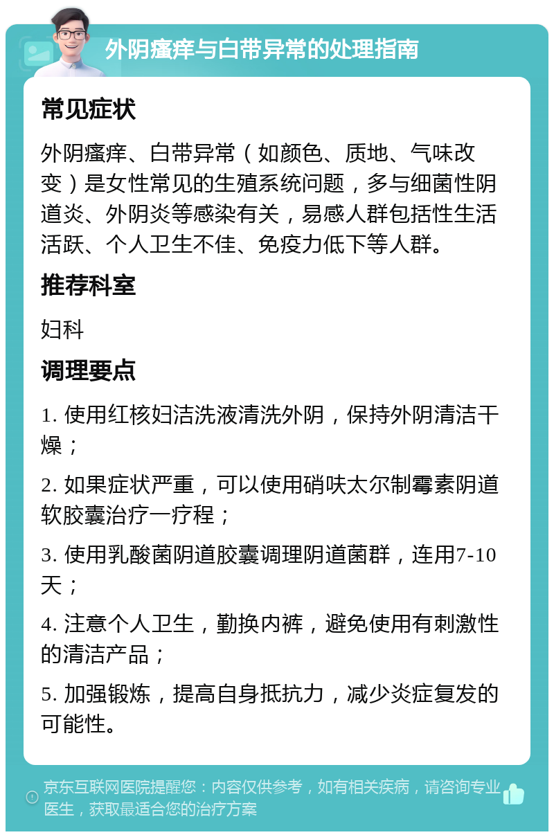 外阴瘙痒与白带异常的处理指南 常见症状 外阴瘙痒、白带异常（如颜色、质地、气味改变）是女性常见的生殖系统问题，多与细菌性阴道炎、外阴炎等感染有关，易感人群包括性生活活跃、个人卫生不佳、免疫力低下等人群。 推荐科室 妇科 调理要点 1. 使用红核妇洁洗液清洗外阴，保持外阴清洁干燥； 2. 如果症状严重，可以使用硝呋太尔制霉素阴道软胶囊治疗一疗程； 3. 使用乳酸菌阴道胶囊调理阴道菌群，连用7-10天； 4. 注意个人卫生，勤换内裤，避免使用有刺激性的清洁产品； 5. 加强锻炼，提高自身抵抗力，减少炎症复发的可能性。