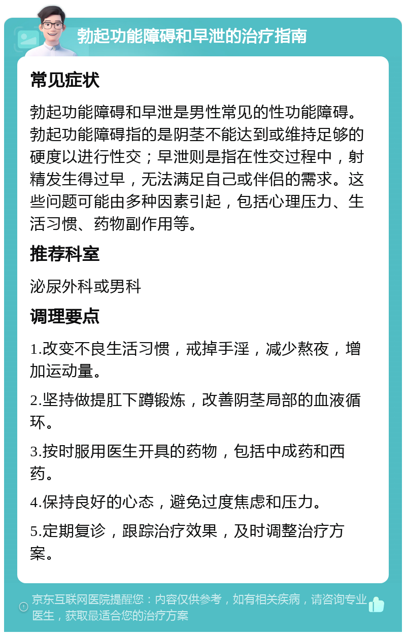 勃起功能障碍和早泄的治疗指南 常见症状 勃起功能障碍和早泄是男性常见的性功能障碍。勃起功能障碍指的是阴茎不能达到或维持足够的硬度以进行性交；早泄则是指在性交过程中，射精发生得过早，无法满足自己或伴侣的需求。这些问题可能由多种因素引起，包括心理压力、生活习惯、药物副作用等。 推荐科室 泌尿外科或男科 调理要点 1.改变不良生活习惯，戒掉手淫，减少熬夜，增加运动量。 2.坚持做提肛下蹲锻炼，改善阴茎局部的血液循环。 3.按时服用医生开具的药物，包括中成药和西药。 4.保持良好的心态，避免过度焦虑和压力。 5.定期复诊，跟踪治疗效果，及时调整治疗方案。