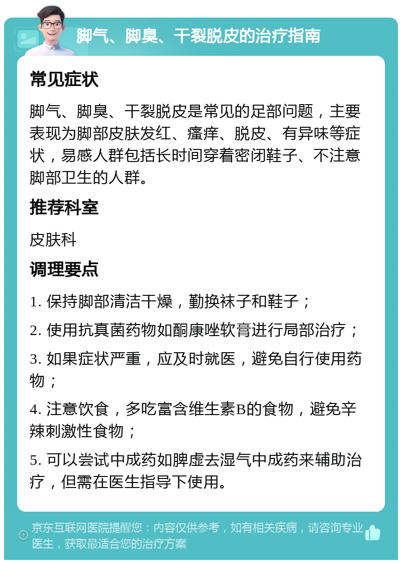 脚气、脚臭、干裂脱皮的治疗指南 常见症状 脚气、脚臭、干裂脱皮是常见的足部问题，主要表现为脚部皮肤发红、瘙痒、脱皮、有异味等症状，易感人群包括长时间穿着密闭鞋子、不注意脚部卫生的人群。 推荐科室 皮肤科 调理要点 1. 保持脚部清洁干燥，勤换袜子和鞋子； 2. 使用抗真菌药物如酮康唑软膏进行局部治疗； 3. 如果症状严重，应及时就医，避免自行使用药物； 4. 注意饮食，多吃富含维生素B的食物，避免辛辣刺激性食物； 5. 可以尝试中成药如脾虚去湿气中成药来辅助治疗，但需在医生指导下使用。