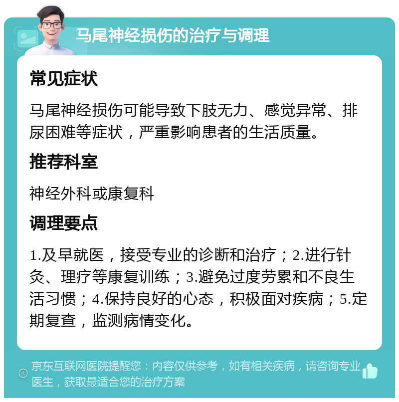 马尾神经损伤的治疗与调理 常见症状 马尾神经损伤可能导致下肢无力、感觉异常、排尿困难等症状，严重影响患者的生活质量。 推荐科室 神经外科或康复科 调理要点 1.及早就医，接受专业的诊断和治疗；2.进行针灸、理疗等康复训练；3.避免过度劳累和不良生活习惯；4.保持良好的心态，积极面对疾病；5.定期复查，监测病情变化。