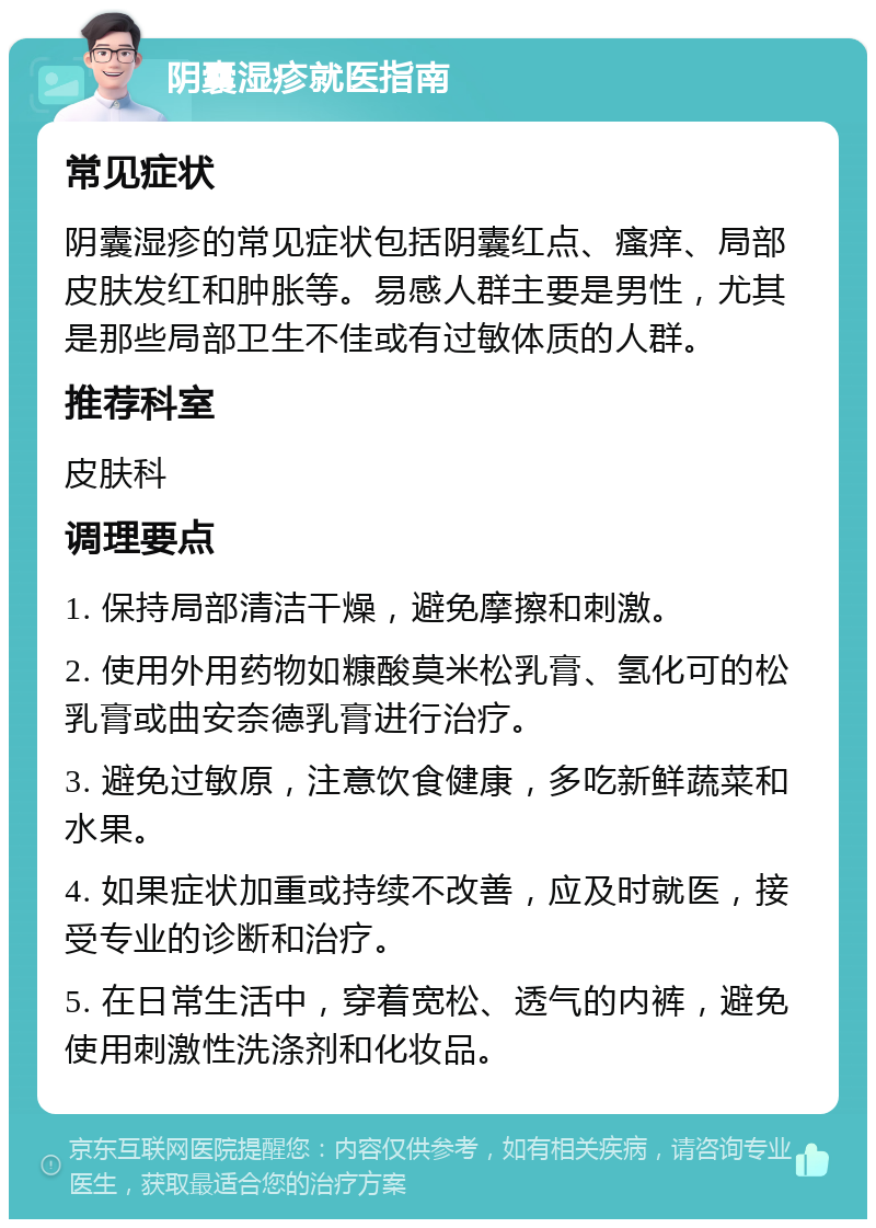 阴囊湿疹就医指南 常见症状 阴囊湿疹的常见症状包括阴囊红点、瘙痒、局部皮肤发红和肿胀等。易感人群主要是男性，尤其是那些局部卫生不佳或有过敏体质的人群。 推荐科室 皮肤科 调理要点 1. 保持局部清洁干燥，避免摩擦和刺激。 2. 使用外用药物如糠酸莫米松乳膏、氢化可的松乳膏或曲安奈德乳膏进行治疗。 3. 避免过敏原，注意饮食健康，多吃新鲜蔬菜和水果。 4. 如果症状加重或持续不改善，应及时就医，接受专业的诊断和治疗。 5. 在日常生活中，穿着宽松、透气的内裤，避免使用刺激性洗涤剂和化妆品。