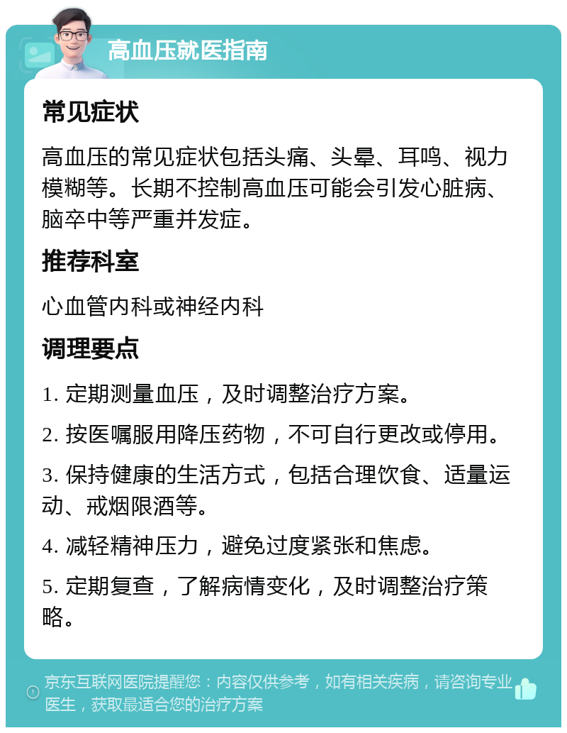 高血压就医指南 常见症状 高血压的常见症状包括头痛、头晕、耳鸣、视力模糊等。长期不控制高血压可能会引发心脏病、脑卒中等严重并发症。 推荐科室 心血管内科或神经内科 调理要点 1. 定期测量血压，及时调整治疗方案。 2. 按医嘱服用降压药物，不可自行更改或停用。 3. 保持健康的生活方式，包括合理饮食、适量运动、戒烟限酒等。 4. 减轻精神压力，避免过度紧张和焦虑。 5. 定期复查，了解病情变化，及时调整治疗策略。