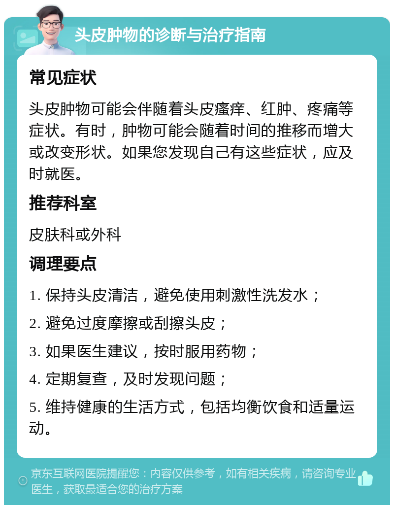 头皮肿物的诊断与治疗指南 常见症状 头皮肿物可能会伴随着头皮瘙痒、红肿、疼痛等症状。有时，肿物可能会随着时间的推移而增大或改变形状。如果您发现自己有这些症状，应及时就医。 推荐科室 皮肤科或外科 调理要点 1. 保持头皮清洁，避免使用刺激性洗发水； 2. 避免过度摩擦或刮擦头皮； 3. 如果医生建议，按时服用药物； 4. 定期复查，及时发现问题； 5. 维持健康的生活方式，包括均衡饮食和适量运动。