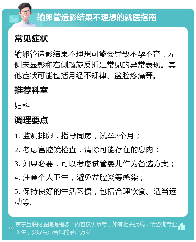 输卵管造影结果不理想的就医指南 常见症状 输卵管造影结果不理想可能会导致不孕不育，左侧未显影和右侧螺旋反折是常见的异常表现。其他症状可能包括月经不规律、盆腔疼痛等。 推荐科室 妇科 调理要点 1. 监测排卵，指导同房，试孕3个月； 2. 考虑宫腔镜检查，清除可能存在的息肉； 3. 如果必要，可以考虑试管婴儿作为备选方案； 4. 注意个人卫生，避免盆腔炎等感染； 5. 保持良好的生活习惯，包括合理饮食、适当运动等。