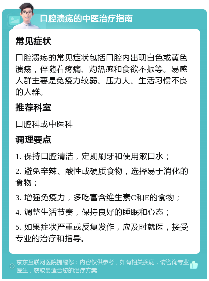 口腔溃疡的中医治疗指南 常见症状 口腔溃疡的常见症状包括口腔内出现白色或黄色溃疡，伴随着疼痛、灼热感和食欲不振等。易感人群主要是免疫力较弱、压力大、生活习惯不良的人群。 推荐科室 口腔科或中医科 调理要点 1. 保持口腔清洁，定期刷牙和使用漱口水； 2. 避免辛辣、酸性或硬质食物，选择易于消化的食物； 3. 增强免疫力，多吃富含维生素C和E的食物； 4. 调整生活节奏，保持良好的睡眠和心态； 5. 如果症状严重或反复发作，应及时就医，接受专业的治疗和指导。