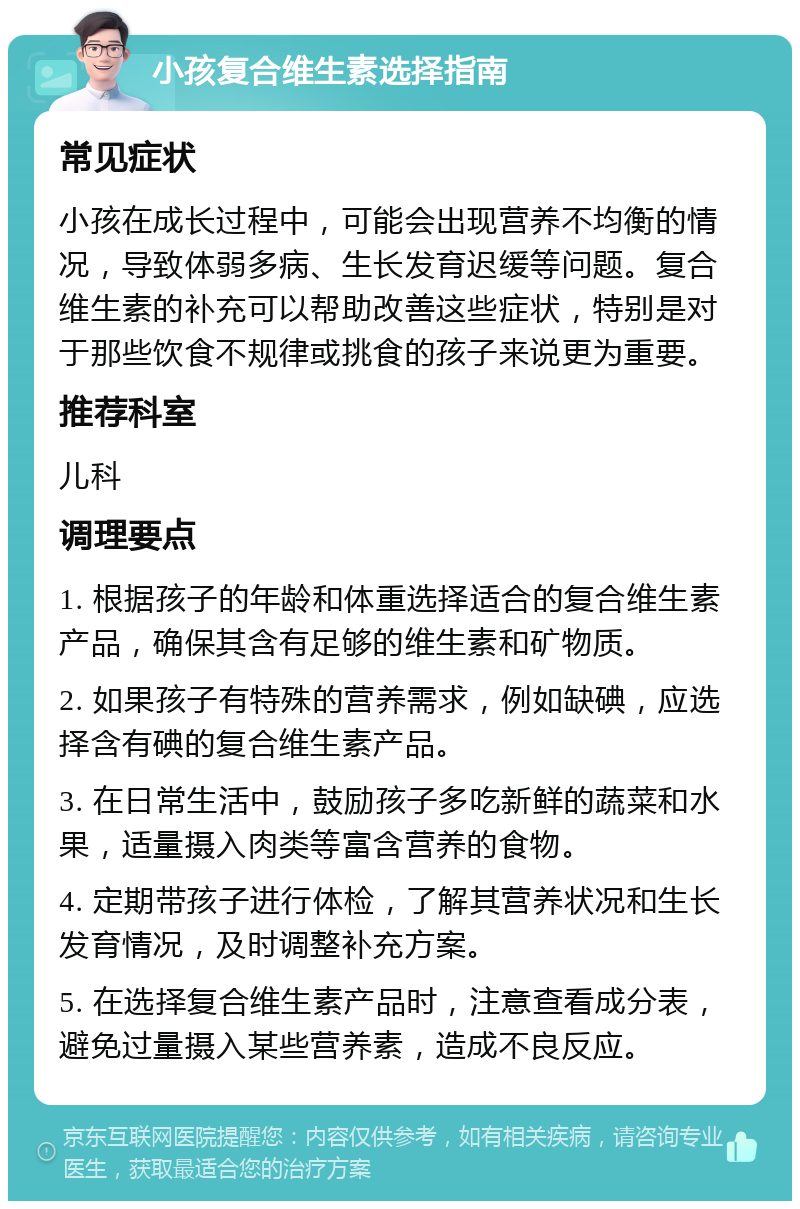 小孩复合维生素选择指南 常见症状 小孩在成长过程中，可能会出现营养不均衡的情况，导致体弱多病、生长发育迟缓等问题。复合维生素的补充可以帮助改善这些症状，特别是对于那些饮食不规律或挑食的孩子来说更为重要。 推荐科室 儿科 调理要点 1. 根据孩子的年龄和体重选择适合的复合维生素产品，确保其含有足够的维生素和矿物质。 2. 如果孩子有特殊的营养需求，例如缺碘，应选择含有碘的复合维生素产品。 3. 在日常生活中，鼓励孩子多吃新鲜的蔬菜和水果，适量摄入肉类等富含营养的食物。 4. 定期带孩子进行体检，了解其营养状况和生长发育情况，及时调整补充方案。 5. 在选择复合维生素产品时，注意查看成分表，避免过量摄入某些营养素，造成不良反应。