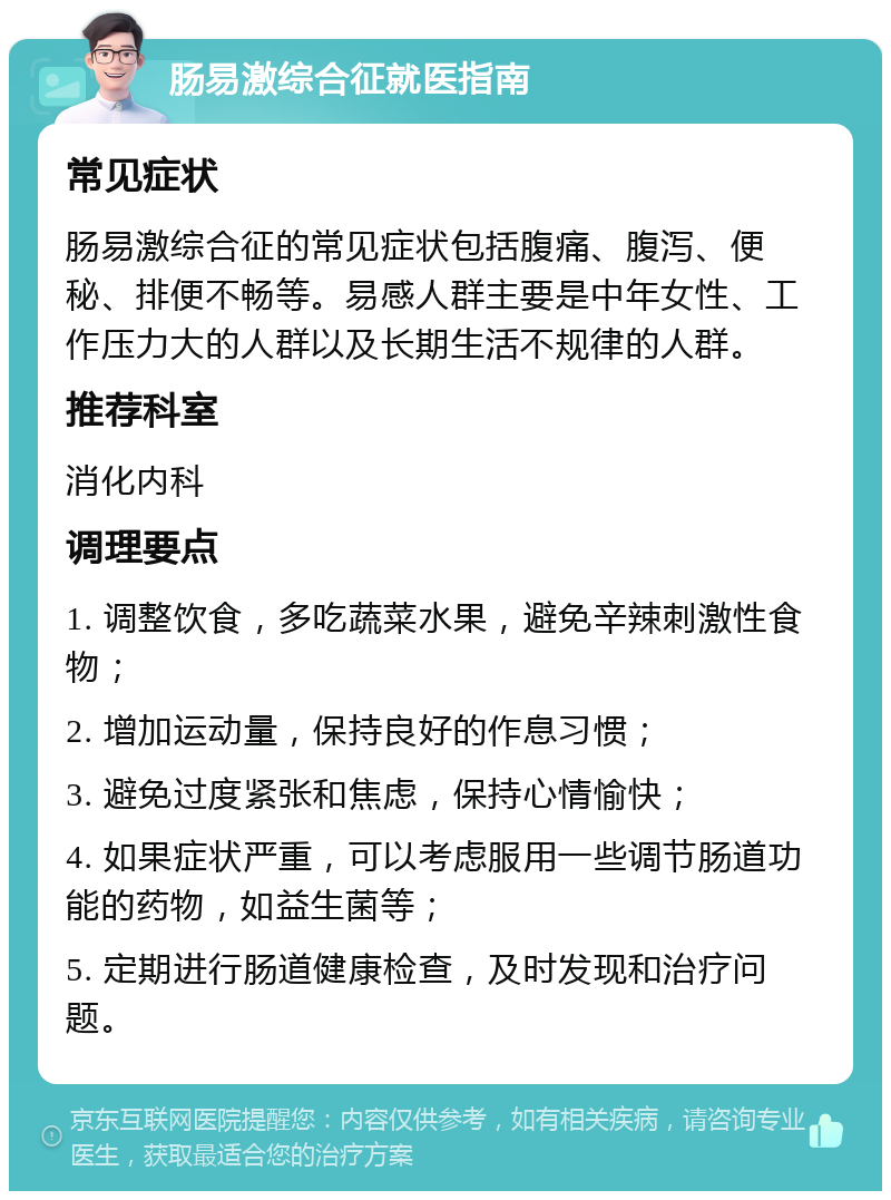 肠易激综合征就医指南 常见症状 肠易激综合征的常见症状包括腹痛、腹泻、便秘、排便不畅等。易感人群主要是中年女性、工作压力大的人群以及长期生活不规律的人群。 推荐科室 消化内科 调理要点 1. 调整饮食，多吃蔬菜水果，避免辛辣刺激性食物； 2. 增加运动量，保持良好的作息习惯； 3. 避免过度紧张和焦虑，保持心情愉快； 4. 如果症状严重，可以考虑服用一些调节肠道功能的药物，如益生菌等； 5. 定期进行肠道健康检查，及时发现和治疗问题。