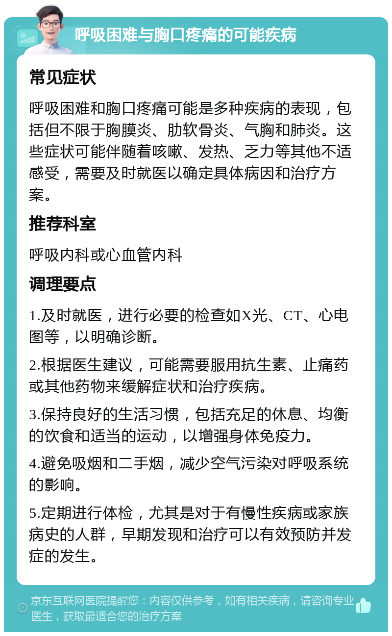 呼吸困难与胸口疼痛的可能疾病 常见症状 呼吸困难和胸口疼痛可能是多种疾病的表现，包括但不限于胸膜炎、肋软骨炎、气胸和肺炎。这些症状可能伴随着咳嗽、发热、乏力等其他不适感受，需要及时就医以确定具体病因和治疗方案。 推荐科室 呼吸内科或心血管内科 调理要点 1.及时就医，进行必要的检查如X光、CT、心电图等，以明确诊断。 2.根据医生建议，可能需要服用抗生素、止痛药或其他药物来缓解症状和治疗疾病。 3.保持良好的生活习惯，包括充足的休息、均衡的饮食和适当的运动，以增强身体免疫力。 4.避免吸烟和二手烟，减少空气污染对呼吸系统的影响。 5.定期进行体检，尤其是对于有慢性疾病或家族病史的人群，早期发现和治疗可以有效预防并发症的发生。