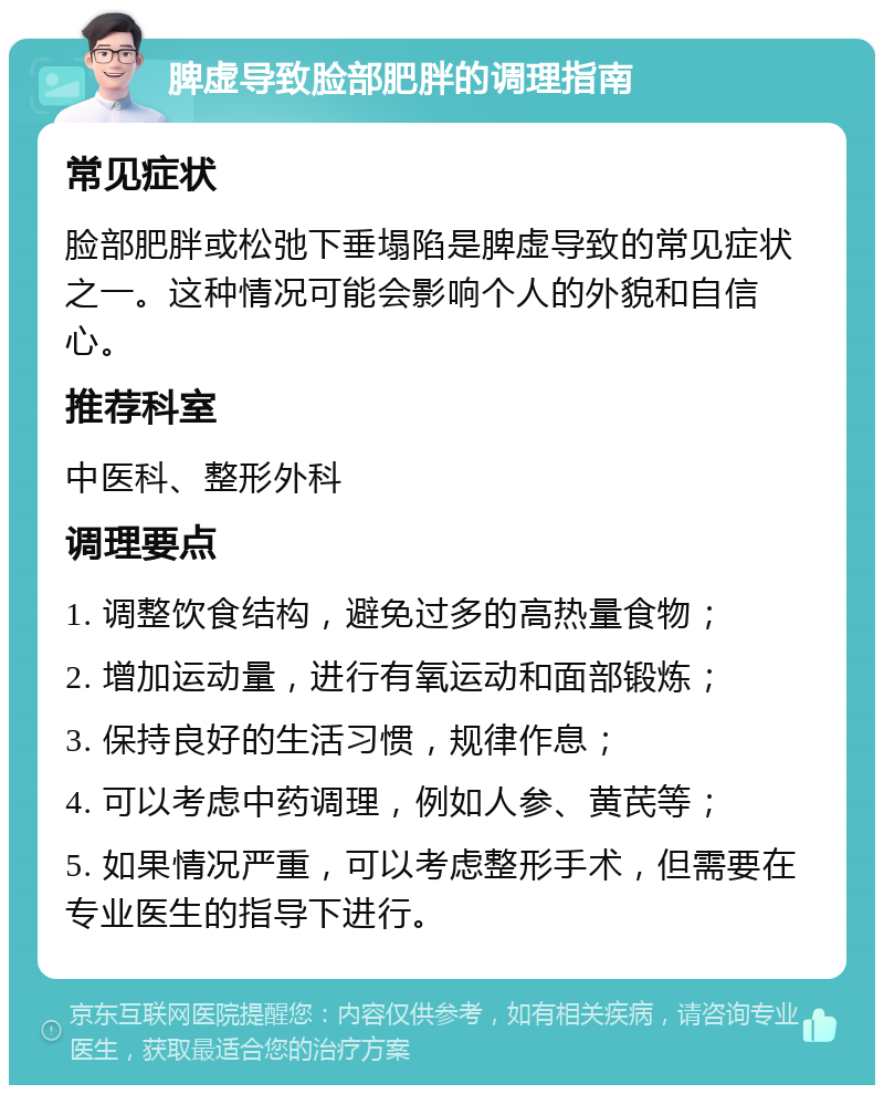 脾虚导致脸部肥胖的调理指南 常见症状 脸部肥胖或松弛下垂塌陷是脾虚导致的常见症状之一。这种情况可能会影响个人的外貌和自信心。 推荐科室 中医科、整形外科 调理要点 1. 调整饮食结构，避免过多的高热量食物； 2. 增加运动量，进行有氧运动和面部锻炼； 3. 保持良好的生活习惯，规律作息； 4. 可以考虑中药调理，例如人参、黄芪等； 5. 如果情况严重，可以考虑整形手术，但需要在专业医生的指导下进行。