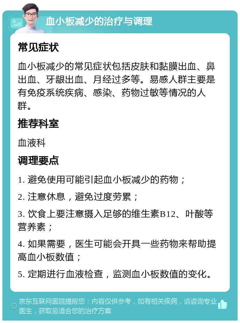 血小板减少的治疗与调理 常见症状 血小板减少的常见症状包括皮肤和黏膜出血、鼻出血、牙龈出血、月经过多等。易感人群主要是有免疫系统疾病、感染、药物过敏等情况的人群。 推荐科室 血液科 调理要点 1. 避免使用可能引起血小板减少的药物； 2. 注意休息，避免过度劳累； 3. 饮食上要注意摄入足够的维生素B12、叶酸等营养素； 4. 如果需要，医生可能会开具一些药物来帮助提高血小板数值； 5. 定期进行血液检查，监测血小板数值的变化。