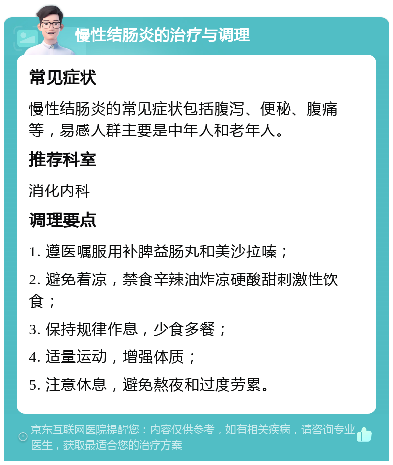 慢性结肠炎的治疗与调理 常见症状 慢性结肠炎的常见症状包括腹泻、便秘、腹痛等，易感人群主要是中年人和老年人。 推荐科室 消化内科 调理要点 1. 遵医嘱服用补脾益肠丸和美沙拉嗪； 2. 避免着凉，禁食辛辣油炸凉硬酸甜刺激性饮食； 3. 保持规律作息，少食多餐； 4. 适量运动，增强体质； 5. 注意休息，避免熬夜和过度劳累。