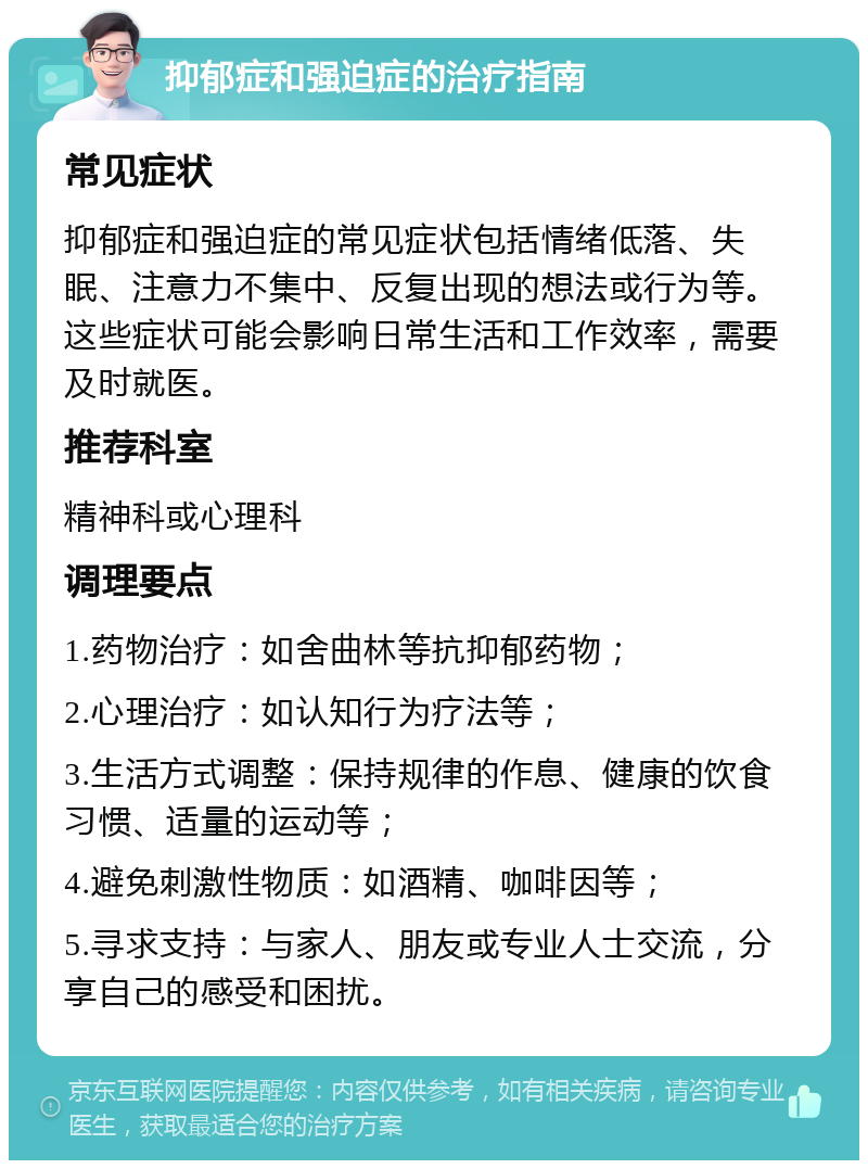 抑郁症和强迫症的治疗指南 常见症状 抑郁症和强迫症的常见症状包括情绪低落、失眠、注意力不集中、反复出现的想法或行为等。这些症状可能会影响日常生活和工作效率，需要及时就医。 推荐科室 精神科或心理科 调理要点 1.药物治疗：如舍曲林等抗抑郁药物； 2.心理治疗：如认知行为疗法等； 3.生活方式调整：保持规律的作息、健康的饮食习惯、适量的运动等； 4.避免刺激性物质：如酒精、咖啡因等； 5.寻求支持：与家人、朋友或专业人士交流，分享自己的感受和困扰。