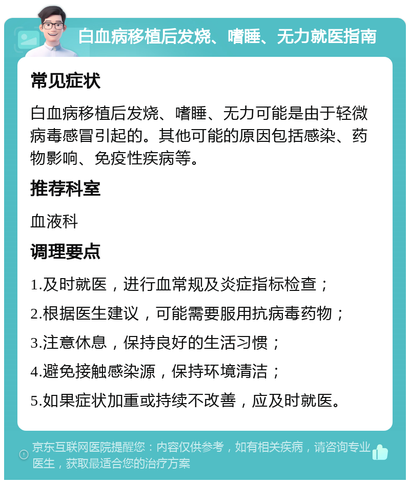 白血病移植后发烧、嗜睡、无力就医指南 常见症状 白血病移植后发烧、嗜睡、无力可能是由于轻微病毒感冒引起的。其他可能的原因包括感染、药物影响、免疫性疾病等。 推荐科室 血液科 调理要点 1.及时就医，进行血常规及炎症指标检查； 2.根据医生建议，可能需要服用抗病毒药物； 3.注意休息，保持良好的生活习惯； 4.避免接触感染源，保持环境清洁； 5.如果症状加重或持续不改善，应及时就医。