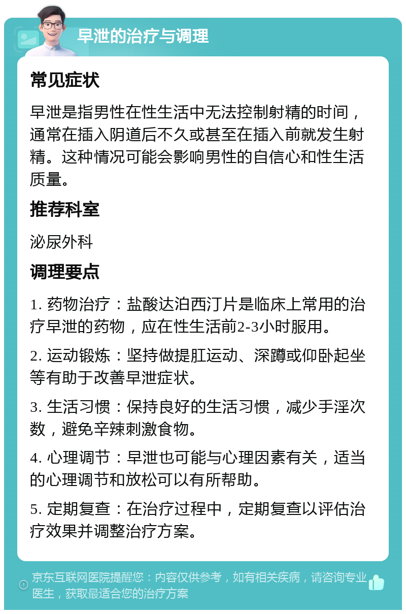 早泄的治疗与调理 常见症状 早泄是指男性在性生活中无法控制射精的时间，通常在插入阴道后不久或甚至在插入前就发生射精。这种情况可能会影响男性的自信心和性生活质量。 推荐科室 泌尿外科 调理要点 1. 药物治疗：盐酸达泊西汀片是临床上常用的治疗早泄的药物，应在性生活前2-3小时服用。 2. 运动锻炼：坚持做提肛运动、深蹲或仰卧起坐等有助于改善早泄症状。 3. 生活习惯：保持良好的生活习惯，减少手淫次数，避免辛辣刺激食物。 4. 心理调节：早泄也可能与心理因素有关，适当的心理调节和放松可以有所帮助。 5. 定期复查：在治疗过程中，定期复查以评估治疗效果并调整治疗方案。