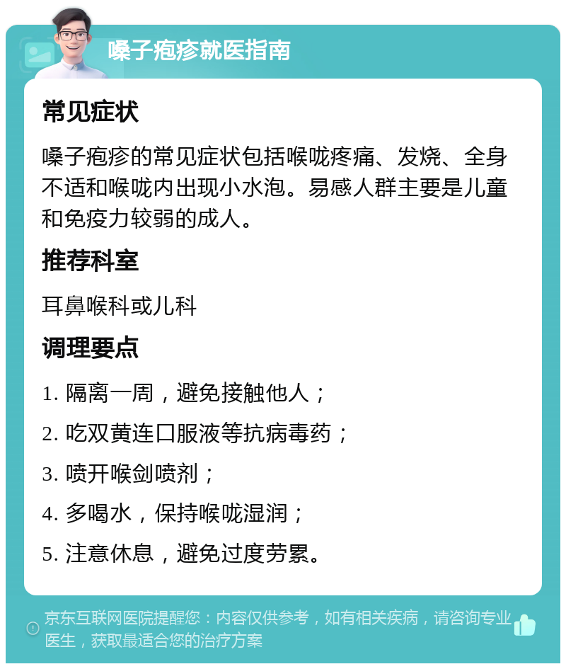 嗓子疱疹就医指南 常见症状 嗓子疱疹的常见症状包括喉咙疼痛、发烧、全身不适和喉咙内出现小水泡。易感人群主要是儿童和免疫力较弱的成人。 推荐科室 耳鼻喉科或儿科 调理要点 1. 隔离一周，避免接触他人； 2. 吃双黄连口服液等抗病毒药； 3. 喷开喉剑喷剂； 4. 多喝水，保持喉咙湿润； 5. 注意休息，避免过度劳累。