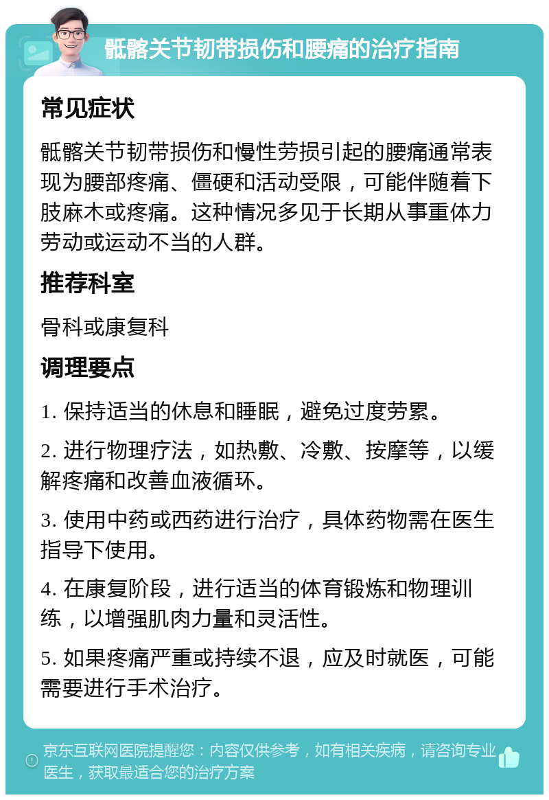 骶髂关节韧带损伤和腰痛的治疗指南 常见症状 骶髂关节韧带损伤和慢性劳损引起的腰痛通常表现为腰部疼痛、僵硬和活动受限，可能伴随着下肢麻木或疼痛。这种情况多见于长期从事重体力劳动或运动不当的人群。 推荐科室 骨科或康复科 调理要点 1. 保持适当的休息和睡眠，避免过度劳累。 2. 进行物理疗法，如热敷、冷敷、按摩等，以缓解疼痛和改善血液循环。 3. 使用中药或西药进行治疗，具体药物需在医生指导下使用。 4. 在康复阶段，进行适当的体育锻炼和物理训练，以增强肌肉力量和灵活性。 5. 如果疼痛严重或持续不退，应及时就医，可能需要进行手术治疗。