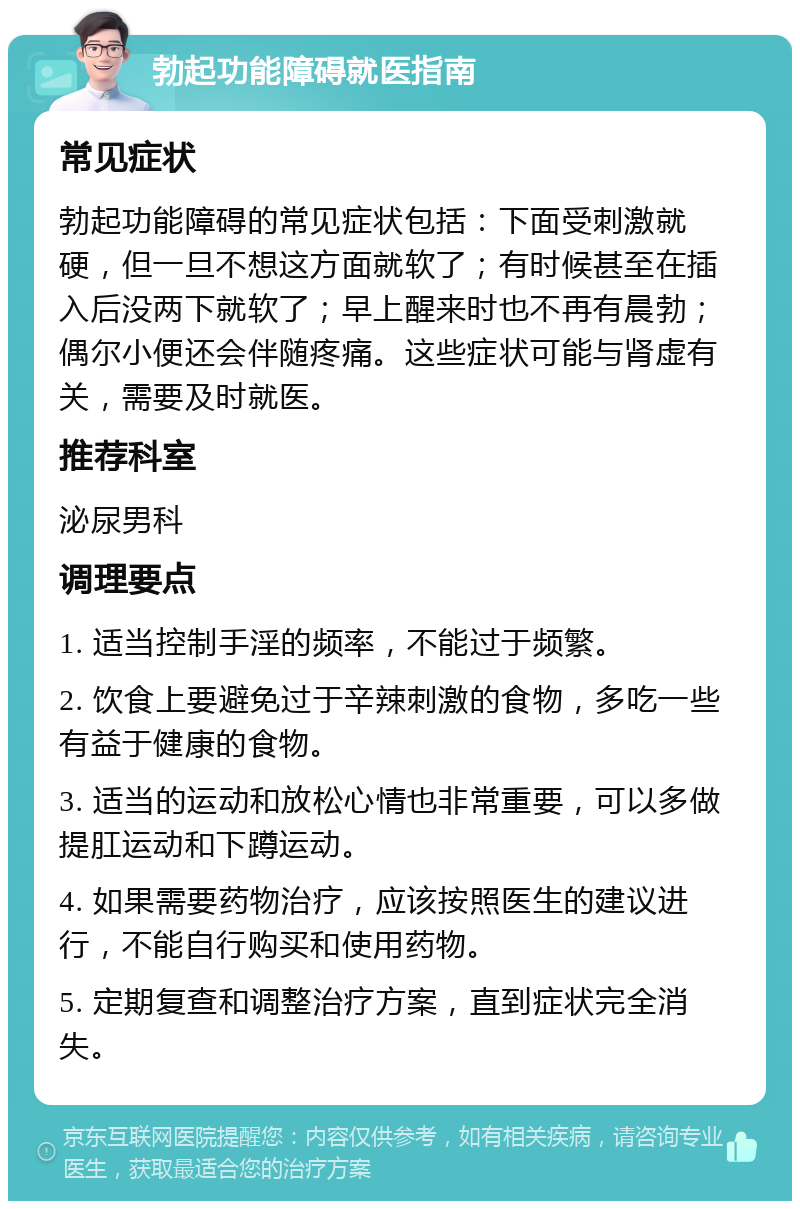 勃起功能障碍就医指南 常见症状 勃起功能障碍的常见症状包括：下面受刺激就硬，但一旦不想这方面就软了；有时候甚至在插入后没两下就软了；早上醒来时也不再有晨勃；偶尔小便还会伴随疼痛。这些症状可能与肾虚有关，需要及时就医。 推荐科室 泌尿男科 调理要点 1. 适当控制手淫的频率，不能过于频繁。 2. 饮食上要避免过于辛辣刺激的食物，多吃一些有益于健康的食物。 3. 适当的运动和放松心情也非常重要，可以多做提肛运动和下蹲运动。 4. 如果需要药物治疗，应该按照医生的建议进行，不能自行购买和使用药物。 5. 定期复查和调整治疗方案，直到症状完全消失。