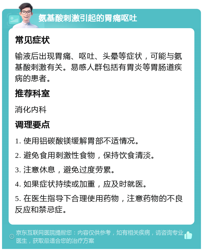 氨基酸刺激引起的胃痛呕吐 常见症状 输液后出现胃痛、呕吐、头晕等症状，可能与氨基酸刺激有关。易感人群包括有胃炎等胃肠道疾病的患者。 推荐科室 消化内科 调理要点 1. 使用铝碳酸镁缓解胃部不适情况。 2. 避免食用刺激性食物，保持饮食清淡。 3. 注意休息，避免过度劳累。 4. 如果症状持续或加重，应及时就医。 5. 在医生指导下合理使用药物，注意药物的不良反应和禁忌症。