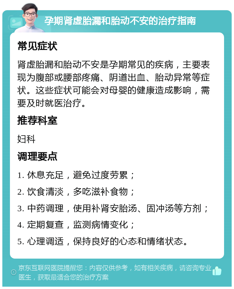 孕期肾虚胎漏和胎动不安的治疗指南 常见症状 肾虚胎漏和胎动不安是孕期常见的疾病，主要表现为腹部或腰部疼痛、阴道出血、胎动异常等症状。这些症状可能会对母婴的健康造成影响，需要及时就医治疗。 推荐科室 妇科 调理要点 1. 休息充足，避免过度劳累； 2. 饮食清淡，多吃滋补食物； 3. 中药调理，使用补肾安胎汤、固冲汤等方剂； 4. 定期复查，监测病情变化； 5. 心理调适，保持良好的心态和情绪状态。