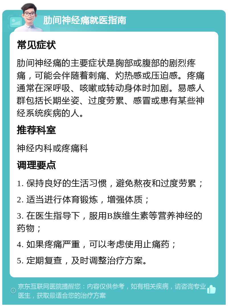 肋间神经痛就医指南 常见症状 肋间神经痛的主要症状是胸部或腹部的剧烈疼痛，可能会伴随着刺痛、灼热感或压迫感。疼痛通常在深呼吸、咳嗽或转动身体时加剧。易感人群包括长期坐姿、过度劳累、感冒或患有某些神经系统疾病的人。 推荐科室 神经内科或疼痛科 调理要点 1. 保持良好的生活习惯，避免熬夜和过度劳累； 2. 适当进行体育锻炼，增强体质； 3. 在医生指导下，服用B族维生素等营养神经的药物； 4. 如果疼痛严重，可以考虑使用止痛药； 5. 定期复查，及时调整治疗方案。