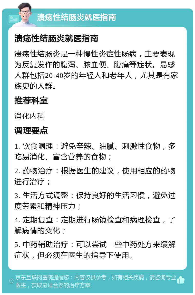 溃疡性结肠炎就医指南 溃疡性结肠炎就医指南 溃疡性结肠炎是一种慢性炎症性肠病，主要表现为反复发作的腹泻、脓血便、腹痛等症状。易感人群包括20-40岁的年轻人和老年人，尤其是有家族史的人群。 推荐科室 消化内科 调理要点 1. 饮食调理：避免辛辣、油腻、刺激性食物，多吃易消化、富含营养的食物； 2. 药物治疗：根据医生的建议，使用相应的药物进行治疗； 3. 生活方式调整：保持良好的生活习惯，避免过度劳累和精神压力； 4. 定期复查：定期进行肠镜检查和病理检查，了解病情的变化； 5. 中药辅助治疗：可以尝试一些中药处方来缓解症状，但必须在医生的指导下使用。