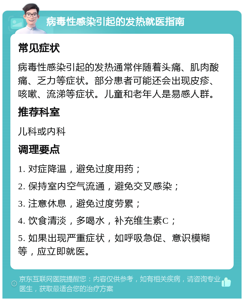 病毒性感染引起的发热就医指南 常见症状 病毒性感染引起的发热通常伴随着头痛、肌肉酸痛、乏力等症状。部分患者可能还会出现皮疹、咳嗽、流涕等症状。儿童和老年人是易感人群。 推荐科室 儿科或内科 调理要点 1. 对症降温，避免过度用药； 2. 保持室内空气流通，避免交叉感染； 3. 注意休息，避免过度劳累； 4. 饮食清淡，多喝水，补充维生素C； 5. 如果出现严重症状，如呼吸急促、意识模糊等，应立即就医。