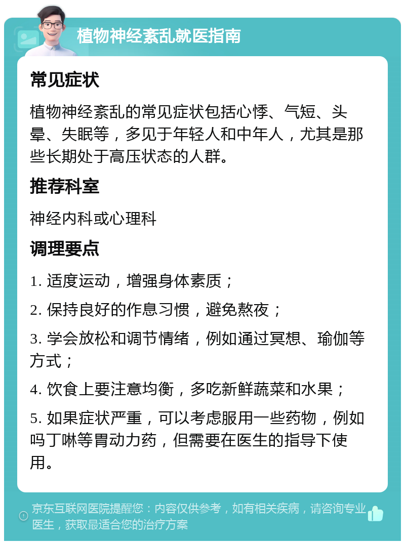 植物神经紊乱就医指南 常见症状 植物神经紊乱的常见症状包括心悸、气短、头晕、失眠等，多见于年轻人和中年人，尤其是那些长期处于高压状态的人群。 推荐科室 神经内科或心理科 调理要点 1. 适度运动，增强身体素质； 2. 保持良好的作息习惯，避免熬夜； 3. 学会放松和调节情绪，例如通过冥想、瑜伽等方式； 4. 饮食上要注意均衡，多吃新鲜蔬菜和水果； 5. 如果症状严重，可以考虑服用一些药物，例如吗丁啉等胃动力药，但需要在医生的指导下使用。