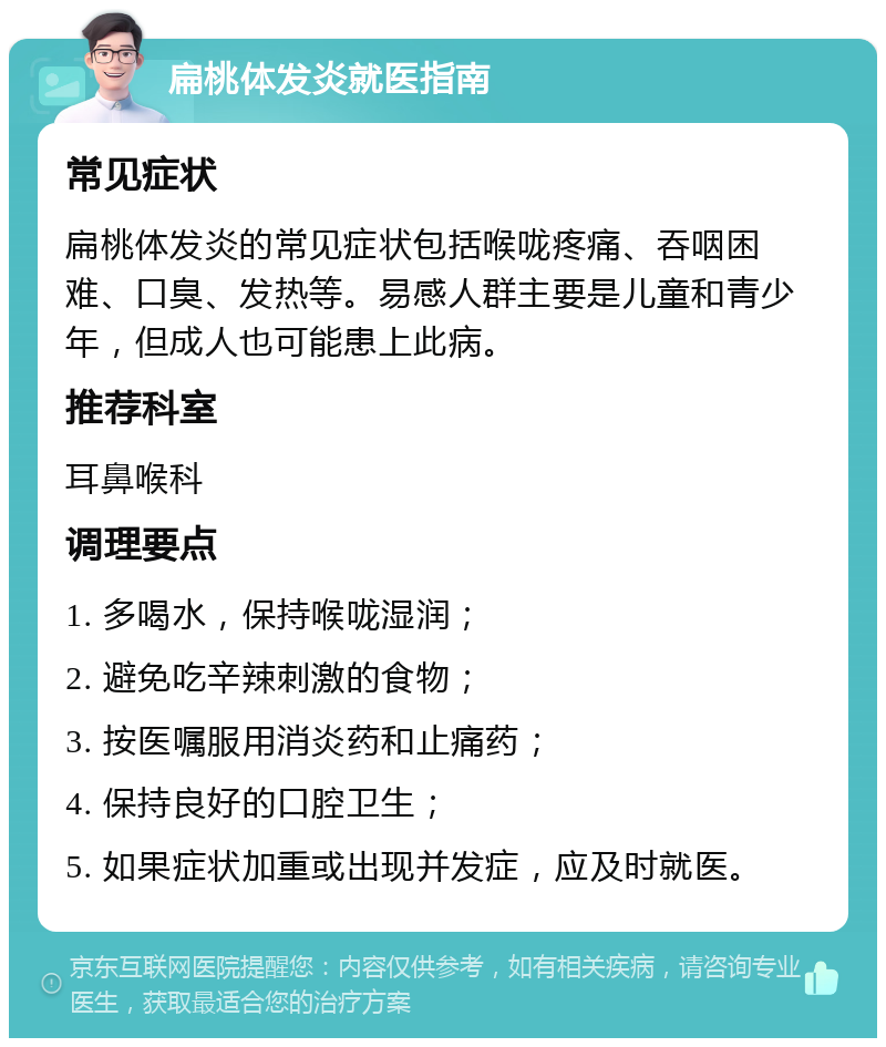 扁桃体发炎就医指南 常见症状 扁桃体发炎的常见症状包括喉咙疼痛、吞咽困难、口臭、发热等。易感人群主要是儿童和青少年，但成人也可能患上此病。 推荐科室 耳鼻喉科 调理要点 1. 多喝水，保持喉咙湿润； 2. 避免吃辛辣刺激的食物； 3. 按医嘱服用消炎药和止痛药； 4. 保持良好的口腔卫生； 5. 如果症状加重或出现并发症，应及时就医。