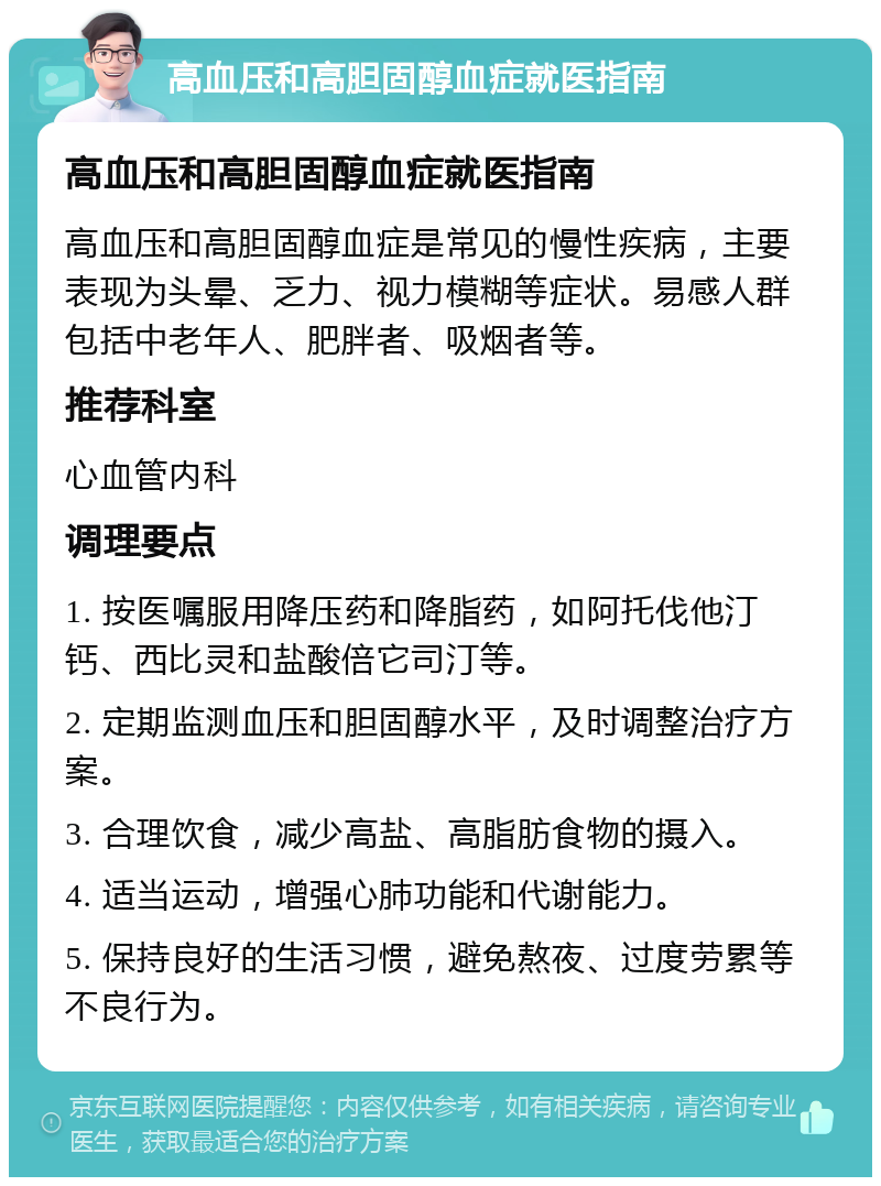 高血压和高胆固醇血症就医指南 高血压和高胆固醇血症就医指南 高血压和高胆固醇血症是常见的慢性疾病，主要表现为头晕、乏力、视力模糊等症状。易感人群包括中老年人、肥胖者、吸烟者等。 推荐科室 心血管内科 调理要点 1. 按医嘱服用降压药和降脂药，如阿托伐他汀钙、西比灵和盐酸倍它司汀等。 2. 定期监测血压和胆固醇水平，及时调整治疗方案。 3. 合理饮食，减少高盐、高脂肪食物的摄入。 4. 适当运动，增强心肺功能和代谢能力。 5. 保持良好的生活习惯，避免熬夜、过度劳累等不良行为。