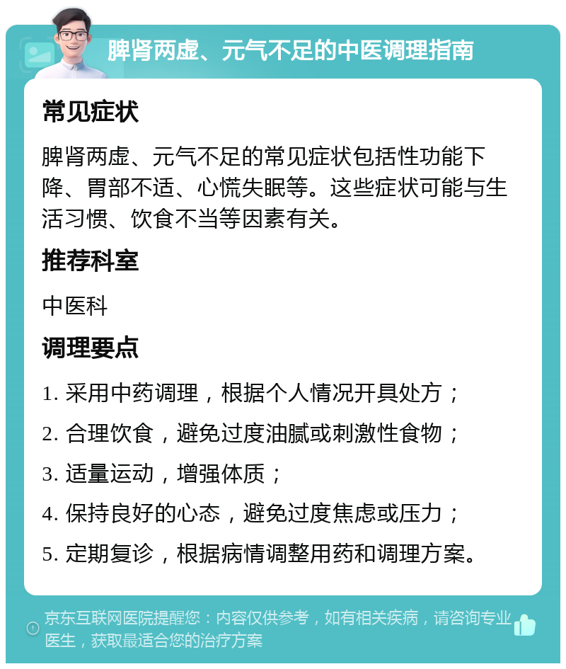 脾肾两虚、元气不足的中医调理指南 常见症状 脾肾两虚、元气不足的常见症状包括性功能下降、胃部不适、心慌失眠等。这些症状可能与生活习惯、饮食不当等因素有关。 推荐科室 中医科 调理要点 1. 采用中药调理，根据个人情况开具处方； 2. 合理饮食，避免过度油腻或刺激性食物； 3. 适量运动，增强体质； 4. 保持良好的心态，避免过度焦虑或压力； 5. 定期复诊，根据病情调整用药和调理方案。