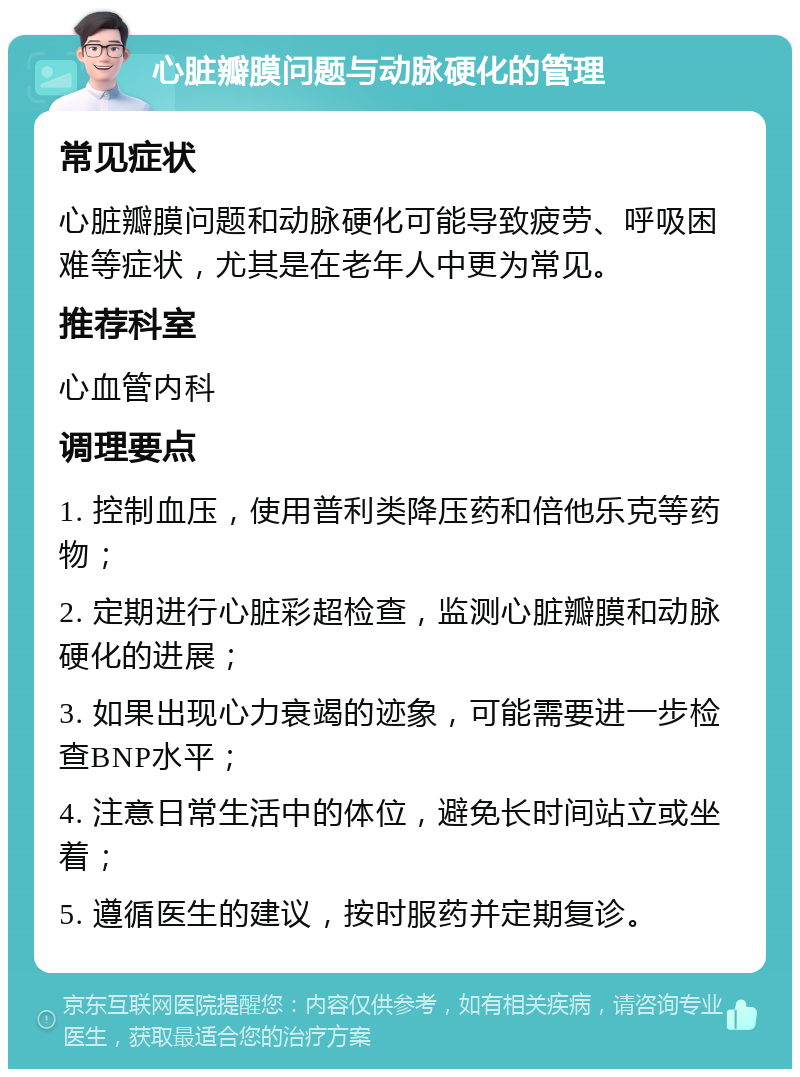 心脏瓣膜问题与动脉硬化的管理 常见症状 心脏瓣膜问题和动脉硬化可能导致疲劳、呼吸困难等症状，尤其是在老年人中更为常见。 推荐科室 心血管内科 调理要点 1. 控制血压，使用普利类降压药和倍他乐克等药物； 2. 定期进行心脏彩超检查，监测心脏瓣膜和动脉硬化的进展； 3. 如果出现心力衰竭的迹象，可能需要进一步检查BNP水平； 4. 注意日常生活中的体位，避免长时间站立或坐着； 5. 遵循医生的建议，按时服药并定期复诊。