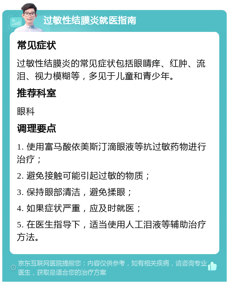 过敏性结膜炎就医指南 常见症状 过敏性结膜炎的常见症状包括眼睛痒、红肿、流泪、视力模糊等，多见于儿童和青少年。 推荐科室 眼科 调理要点 1. 使用富马酸依美斯汀滴眼液等抗过敏药物进行治疗； 2. 避免接触可能引起过敏的物质； 3. 保持眼部清洁，避免揉眼； 4. 如果症状严重，应及时就医； 5. 在医生指导下，适当使用人工泪液等辅助治疗方法。