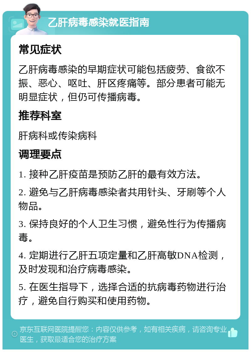 乙肝病毒感染就医指南 常见症状 乙肝病毒感染的早期症状可能包括疲劳、食欲不振、恶心、呕吐、肝区疼痛等。部分患者可能无明显症状，但仍可传播病毒。 推荐科室 肝病科或传染病科 调理要点 1. 接种乙肝疫苗是预防乙肝的最有效方法。 2. 避免与乙肝病毒感染者共用针头、牙刷等个人物品。 3. 保持良好的个人卫生习惯，避免性行为传播病毒。 4. 定期进行乙肝五项定量和乙肝高敏DNA检测，及时发现和治疗病毒感染。 5. 在医生指导下，选择合适的抗病毒药物进行治疗，避免自行购买和使用药物。