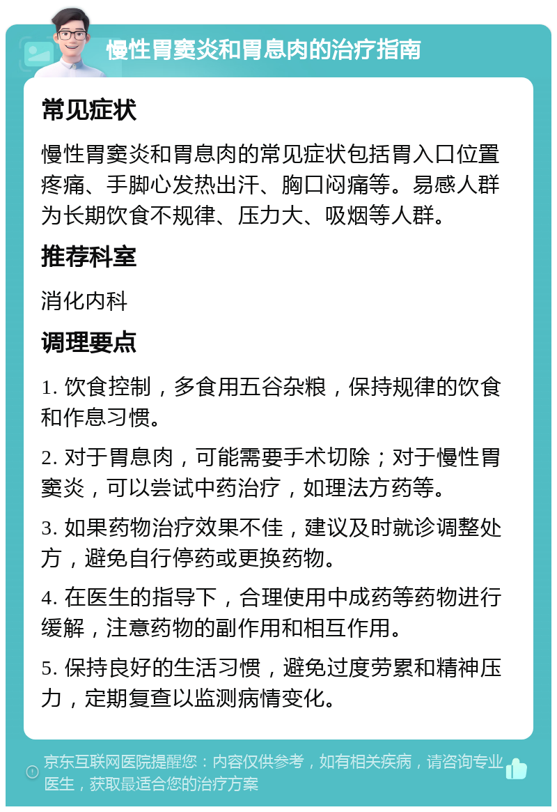 慢性胃窦炎和胃息肉的治疗指南 常见症状 慢性胃窦炎和胃息肉的常见症状包括胃入口位置疼痛、手脚心发热出汗、胸口闷痛等。易感人群为长期饮食不规律、压力大、吸烟等人群。 推荐科室 消化内科 调理要点 1. 饮食控制，多食用五谷杂粮，保持规律的饮食和作息习惯。 2. 对于胃息肉，可能需要手术切除；对于慢性胃窦炎，可以尝试中药治疗，如理法方药等。 3. 如果药物治疗效果不佳，建议及时就诊调整处方，避免自行停药或更换药物。 4. 在医生的指导下，合理使用中成药等药物进行缓解，注意药物的副作用和相互作用。 5. 保持良好的生活习惯，避免过度劳累和精神压力，定期复查以监测病情变化。