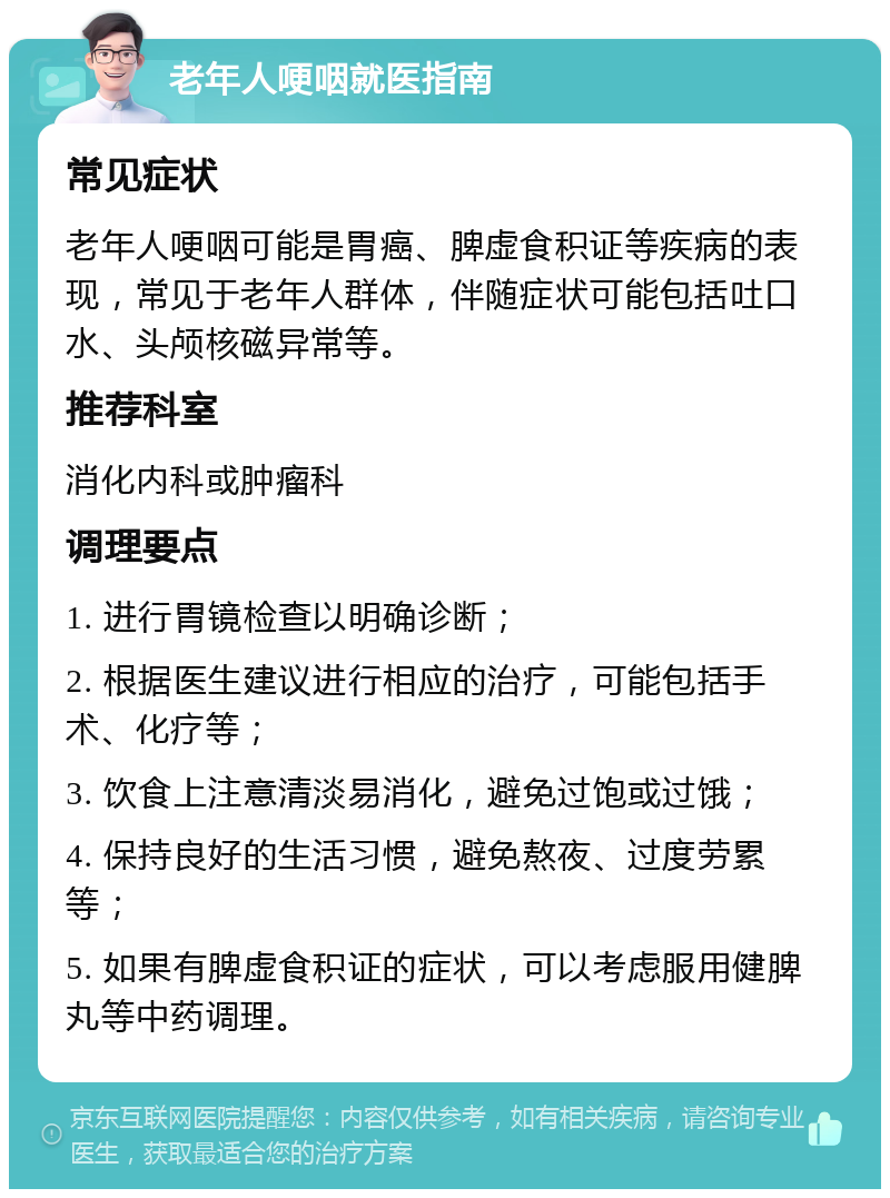 老年人哽咽就医指南 常见症状 老年人哽咽可能是胃癌、脾虚食积证等疾病的表现，常见于老年人群体，伴随症状可能包括吐口水、头颅核磁异常等。 推荐科室 消化内科或肿瘤科 调理要点 1. 进行胃镜检查以明确诊断； 2. 根据医生建议进行相应的治疗，可能包括手术、化疗等； 3. 饮食上注意清淡易消化，避免过饱或过饿； 4. 保持良好的生活习惯，避免熬夜、过度劳累等； 5. 如果有脾虚食积证的症状，可以考虑服用健脾丸等中药调理。