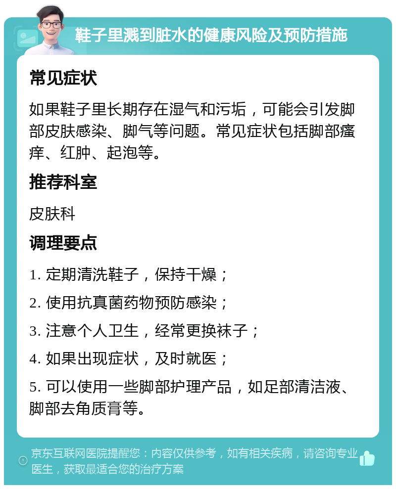 鞋子里溅到脏水的健康风险及预防措施 常见症状 如果鞋子里长期存在湿气和污垢，可能会引发脚部皮肤感染、脚气等问题。常见症状包括脚部瘙痒、红肿、起泡等。 推荐科室 皮肤科 调理要点 1. 定期清洗鞋子，保持干燥； 2. 使用抗真菌药物预防感染； 3. 注意个人卫生，经常更换袜子； 4. 如果出现症状，及时就医； 5. 可以使用一些脚部护理产品，如足部清洁液、脚部去角质膏等。