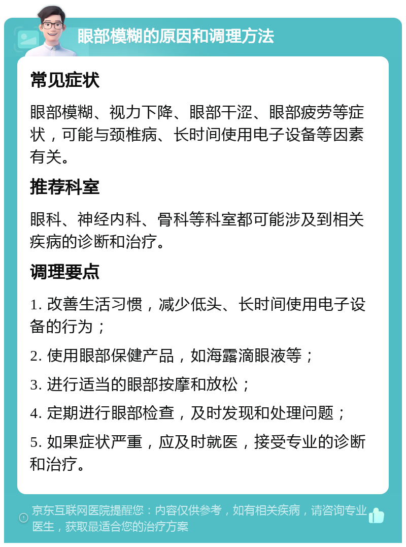 眼部模糊的原因和调理方法 常见症状 眼部模糊、视力下降、眼部干涩、眼部疲劳等症状，可能与颈椎病、长时间使用电子设备等因素有关。 推荐科室 眼科、神经内科、骨科等科室都可能涉及到相关疾病的诊断和治疗。 调理要点 1. 改善生活习惯，减少低头、长时间使用电子设备的行为； 2. 使用眼部保健产品，如海露滴眼液等； 3. 进行适当的眼部按摩和放松； 4. 定期进行眼部检查，及时发现和处理问题； 5. 如果症状严重，应及时就医，接受专业的诊断和治疗。