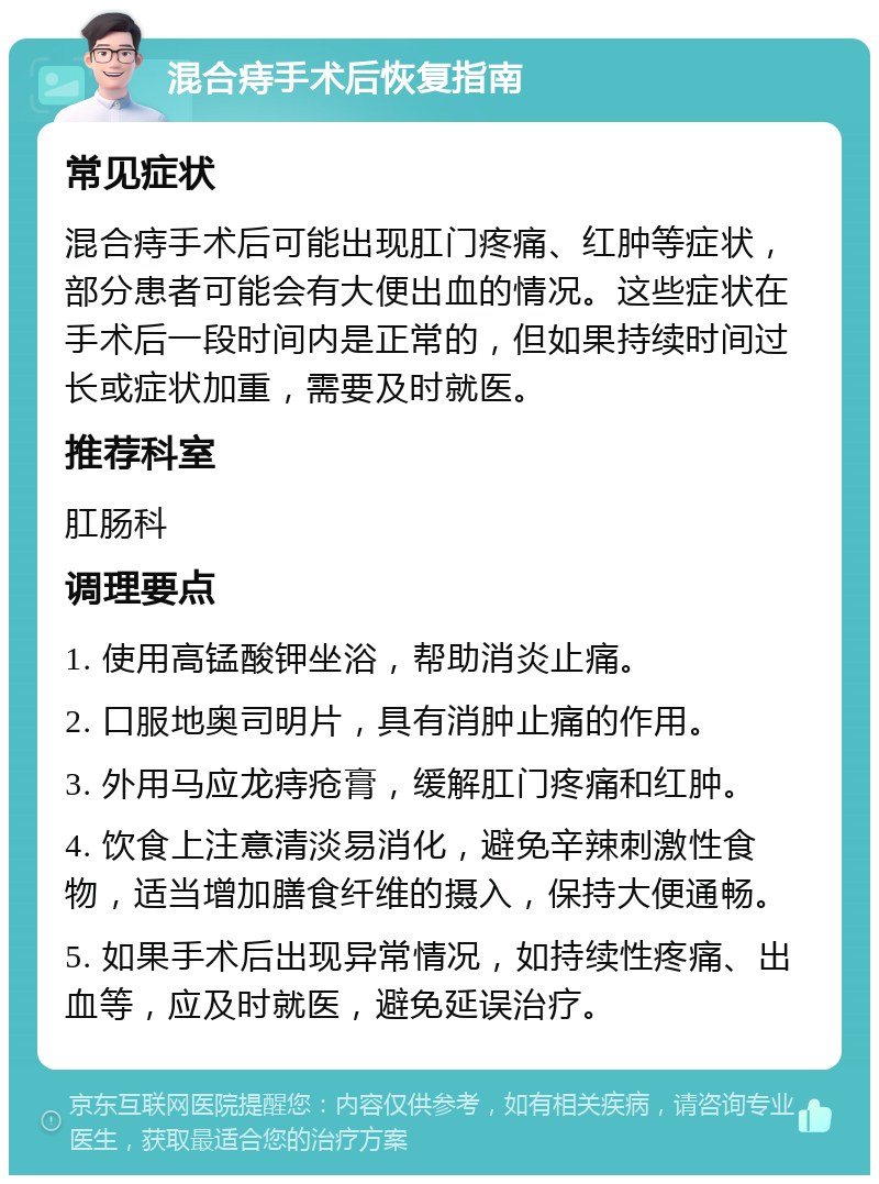 混合痔手术后恢复指南 常见症状 混合痔手术后可能出现肛门疼痛、红肿等症状，部分患者可能会有大便出血的情况。这些症状在手术后一段时间内是正常的，但如果持续时间过长或症状加重，需要及时就医。 推荐科室 肛肠科 调理要点 1. 使用高锰酸钾坐浴，帮助消炎止痛。 2. 口服地奥司明片，具有消肿止痛的作用。 3. 外用马应龙痔疮膏，缓解肛门疼痛和红肿。 4. 饮食上注意清淡易消化，避免辛辣刺激性食物，适当增加膳食纤维的摄入，保持大便通畅。 5. 如果手术后出现异常情况，如持续性疼痛、出血等，应及时就医，避免延误治疗。