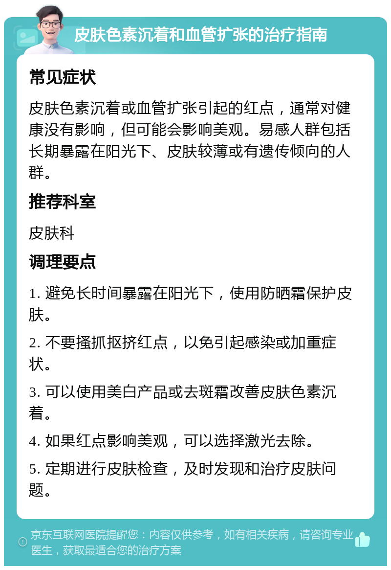 皮肤色素沉着和血管扩张的治疗指南 常见症状 皮肤色素沉着或血管扩张引起的红点，通常对健康没有影响，但可能会影响美观。易感人群包括长期暴露在阳光下、皮肤较薄或有遗传倾向的人群。 推荐科室 皮肤科 调理要点 1. 避免长时间暴露在阳光下，使用防晒霜保护皮肤。 2. 不要搔抓抠挤红点，以免引起感染或加重症状。 3. 可以使用美白产品或去斑霜改善皮肤色素沉着。 4. 如果红点影响美观，可以选择激光去除。 5. 定期进行皮肤检查，及时发现和治疗皮肤问题。